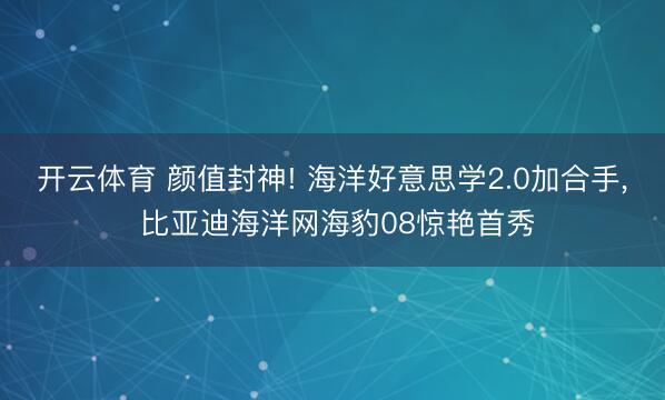 开云体育 颜值封神! 海洋好意思学2.0加合手, 比亚迪海洋网海豹08惊艳首秀